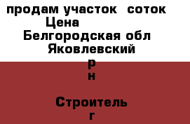 продам участок 8соток › Цена ­ 170 000 - Белгородская обл., Яковлевский р-н, Строитель г. Недвижимость » Земельные участки продажа   